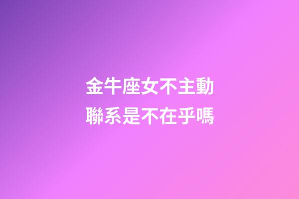 金牛座女不主動聯系是不在乎嗎-第1張-星座運勢-玄機派