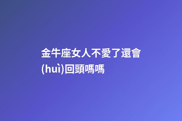 金牛座女人不愛了還會(huì)回頭嗎嗎-第1張-星座運(yùn)勢(shì)-玄機(jī)派