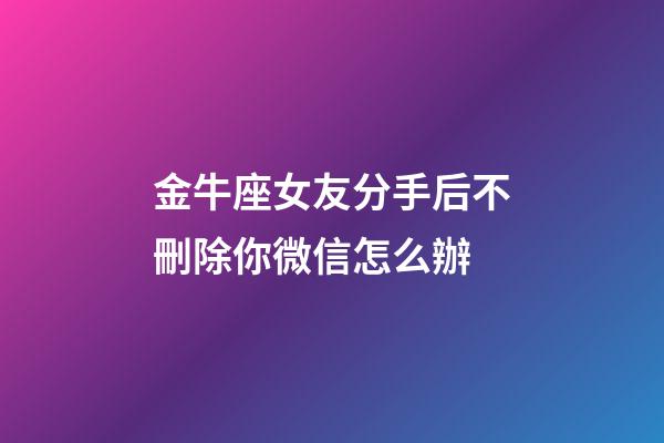 金牛座女友分手后不刪除你微信怎么辦-第1張-星座運勢-玄機派