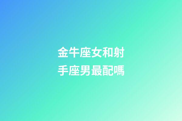 金牛座女和射手座男最配嗎-第1張-星座運勢-玄機派