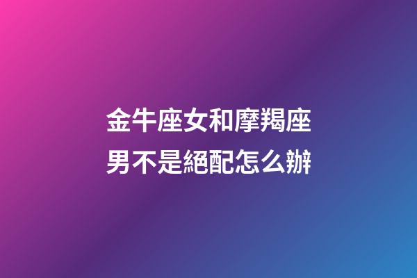 金牛座女和摩羯座男不是絕配怎么辦-第1張-星座運勢-玄機派