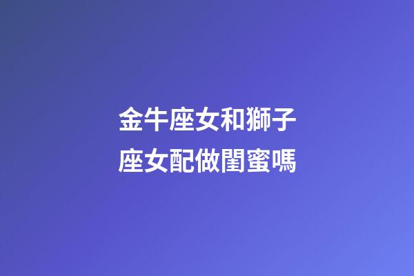 金牛座女和獅子座女配做閨蜜嗎-第1張-星座運勢-玄機派