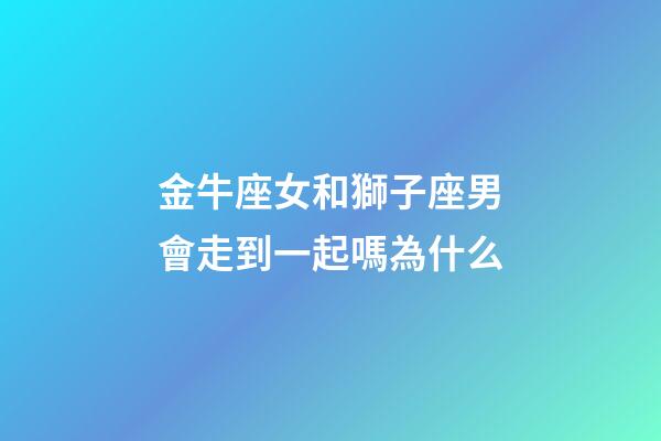 金牛座女和獅子座男會走到一起嗎為什么-第1張-星座運勢-玄機派