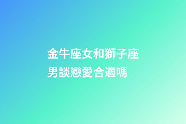 金牛座女和獅子座男談戀愛合適嗎-第1張-星座運勢-玄機派