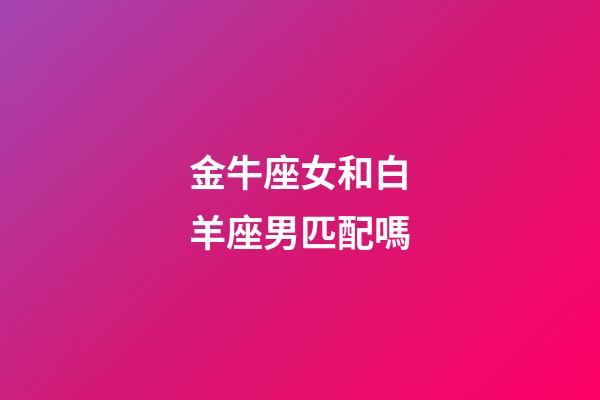 金牛座女和白羊座男匹配嗎-第1張-星座運勢-玄機派