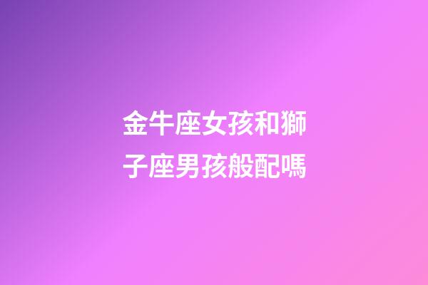金牛座女孩和獅子座男孩般配嗎-第1張-星座運勢-玄機派