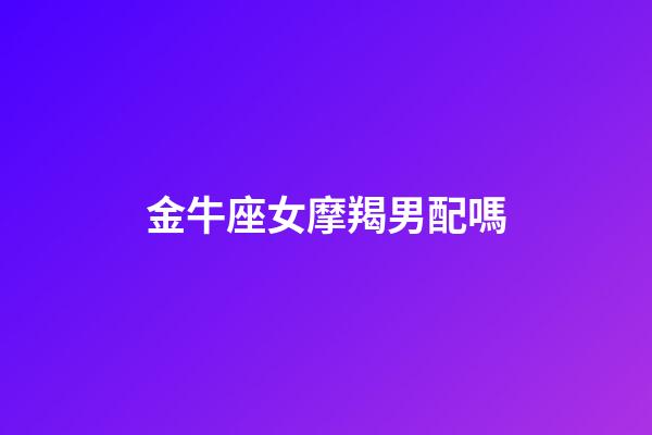 金牛座女摩羯男配嗎-第1張-星座運(yùn)勢(shì)-玄機(jī)派