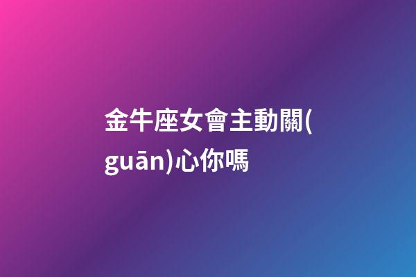 金牛座女會主動關(guān)心你嗎-第1張-星座運(yùn)勢-玄機(jī)派
