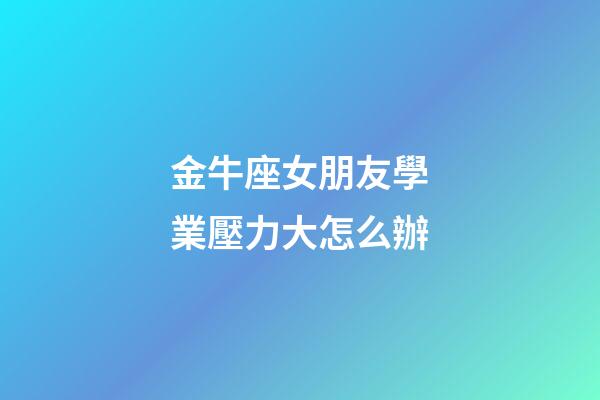 金牛座女朋友學業壓力大怎么辦-第1張-星座運勢-玄機派