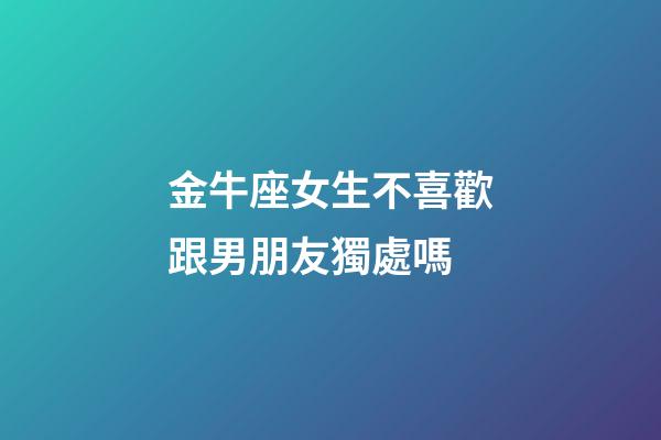 金牛座女生不喜歡跟男朋友獨處嗎-第1張-星座運勢-玄機派