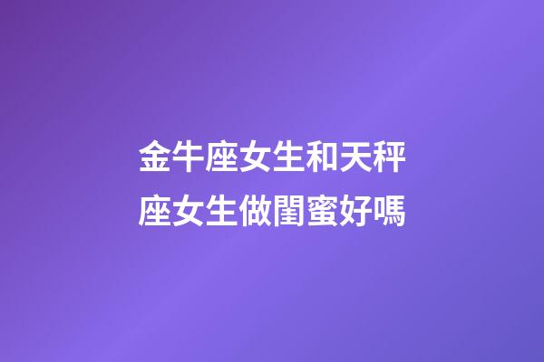 金牛座女生和天秤座女生做閨蜜好嗎-第1張-星座運勢-玄機派