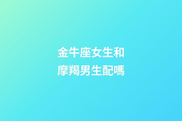 金牛座女生和摩羯男生配嗎-第1張-星座運勢-玄機派