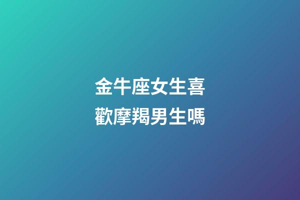 金牛座女生喜歡摩羯男生嗎-第1張-星座運勢-玄機派