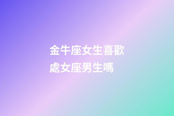 金牛座女生喜歡處女座男生嗎-第1張-星座運勢-玄機派