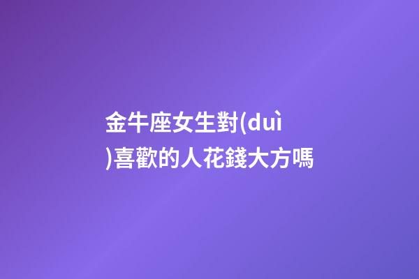 金牛座女生對(duì)喜歡的人花錢大方嗎-第1張-星座運(yùn)勢(shì)-玄機(jī)派