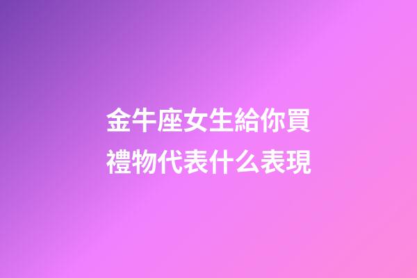 金牛座女生給你買禮物代表什么表現-第1張-星座運勢-玄機派