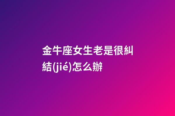 金牛座女生老是很糾結(jié)怎么辦-第1張-星座運(yùn)勢(shì)-玄機(jī)派