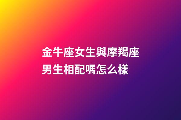 金牛座女生與摩羯座男生相配嗎怎么樣-第1張-星座運勢-玄機派