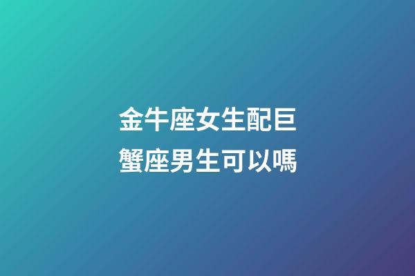 金牛座女生配巨蟹座男生可以嗎-第1張-星座運勢-玄機派