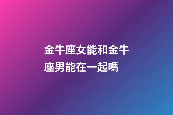 金牛座女能和金牛座男能在一起嗎-第1張-星座運勢-玄機派