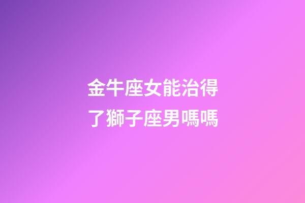 金牛座女能治得了獅子座男嗎嗎-第1張-星座運勢-玄機派