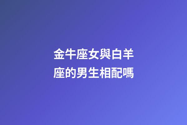 金牛座女與白羊座的男生相配嗎-第1張-星座運勢-玄機派