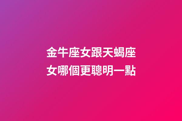 金牛座女跟天蝎座女哪個更聰明一點-第1張-星座運勢-玄機派