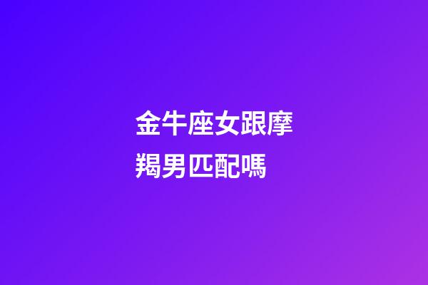 金牛座女跟摩羯男匹配嗎-第1張-星座運勢-玄機派