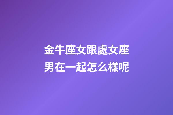 金牛座女跟處女座男在一起怎么樣呢-第1張-星座運勢-玄機派