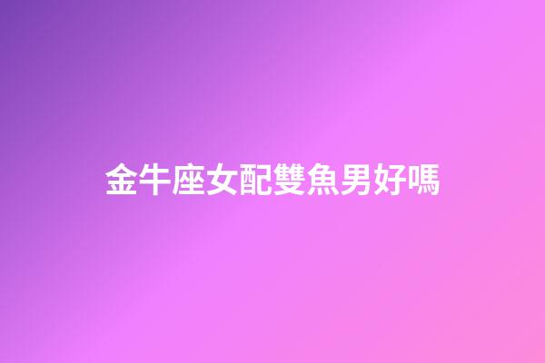 金牛座女配雙魚男好嗎-第1張-星座運勢-玄機派
