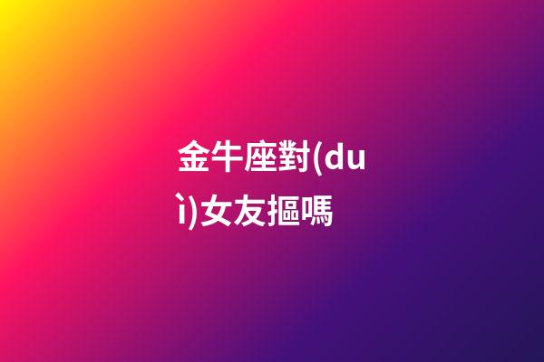 金牛座對(duì)女友摳嗎-第1張-星座運(yùn)勢(shì)-玄機(jī)派