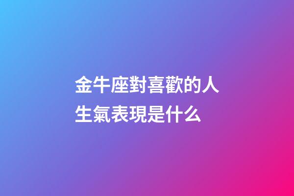 金牛座對喜歡的人生氣表現是什么-第1張-星座運勢-玄機派