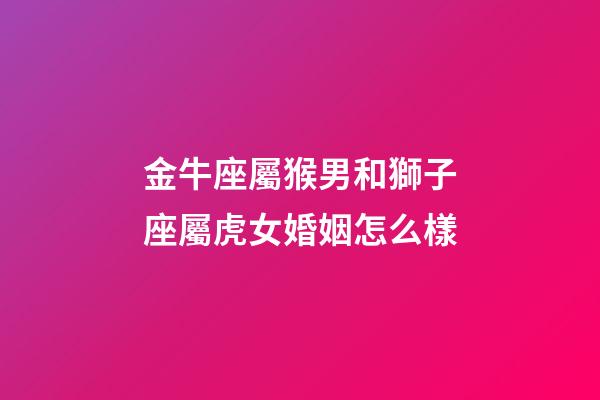 金牛座屬猴男和獅子座屬虎女婚姻怎么樣-第1張-星座運勢-玄機派