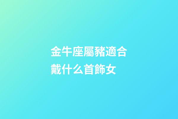 金牛座屬豬適合戴什么首飾女-第1張-星座運勢-玄機派