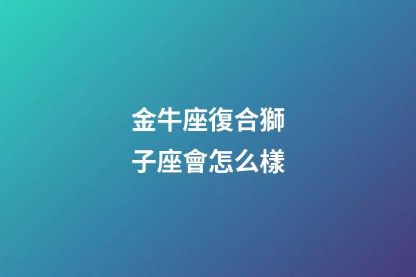 金牛座復合獅子座會怎么樣-第1張-星座運勢-玄機派