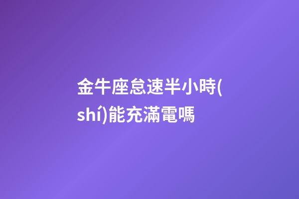 金牛座怠速半小時(shí)能充滿電嗎-第1張-星座運(yùn)勢(shì)-玄機(jī)派
