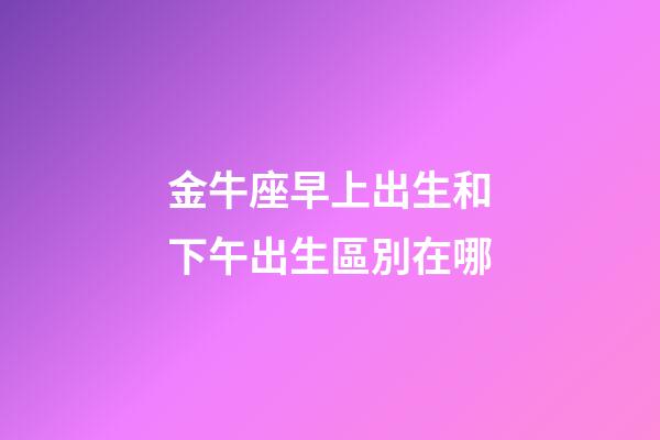 金牛座早上出生和下午出生區別在哪-第1張-星座運勢-玄機派
