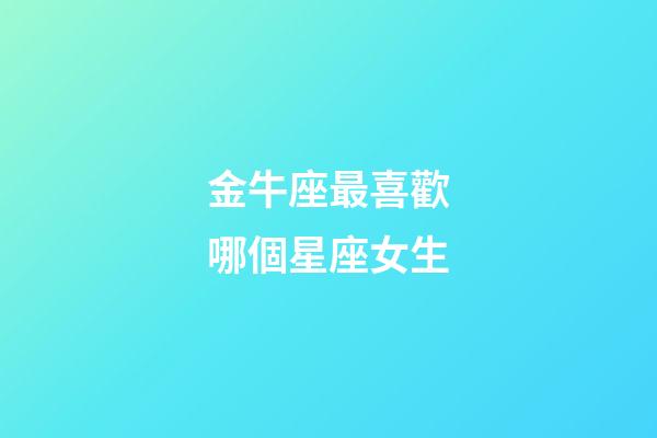 金牛座最喜歡哪個星座女生-第1張-星座運勢-玄機派