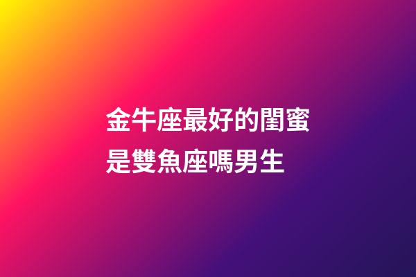 金牛座最好的閨蜜是雙魚座嗎男生-第1張-星座運勢-玄機派