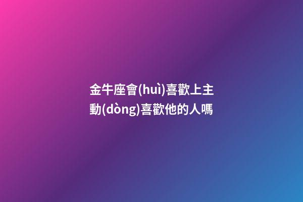 金牛座會(huì)喜歡上主動(dòng)喜歡他的人嗎-第1張-星座運(yùn)勢(shì)-玄機(jī)派