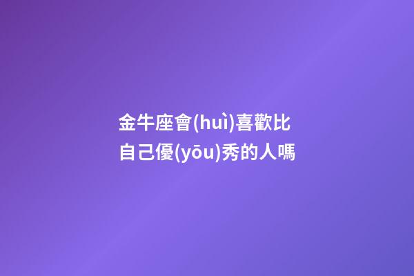金牛座會(huì)喜歡比自己優(yōu)秀的人嗎-第1張-星座運(yùn)勢(shì)-玄機(jī)派