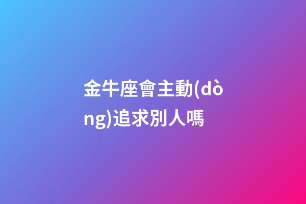 金牛座會主動(dòng)追求別人嗎-第1張-星座運(yùn)勢-玄機(jī)派