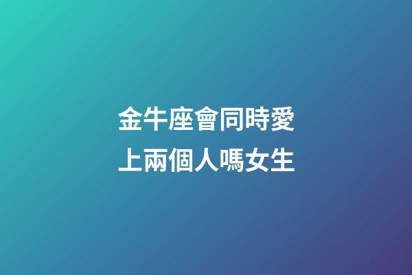 金牛座會同時愛上兩個人嗎女生-第1張-星座運勢-玄機派