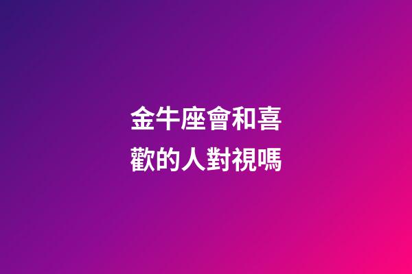 金牛座會和喜歡的人對視嗎-第1張-星座運勢-玄機派
