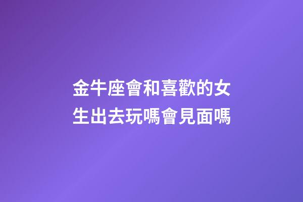 金牛座會和喜歡的女生出去玩嗎會見面嗎-第1張-星座運勢-玄機派