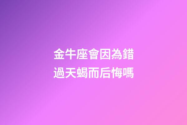 金牛座會因為錯過天蝎而后悔嗎-第1張-星座運勢-玄機派