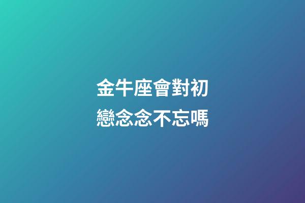 金牛座會對初戀念念不忘嗎-第1張-星座運勢-玄機派
