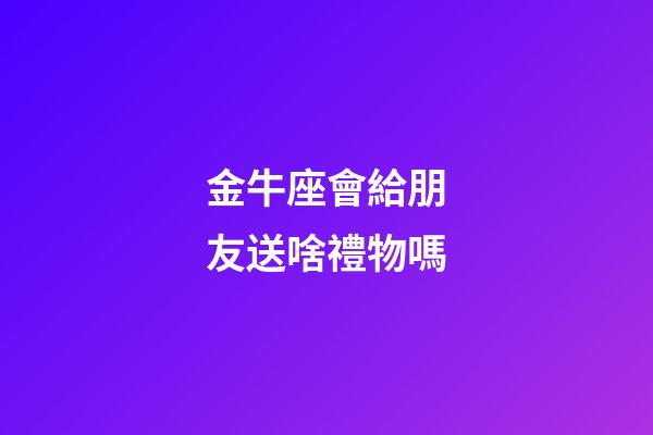 金牛座會給朋友送啥禮物嗎-第1張-星座運勢-玄機派