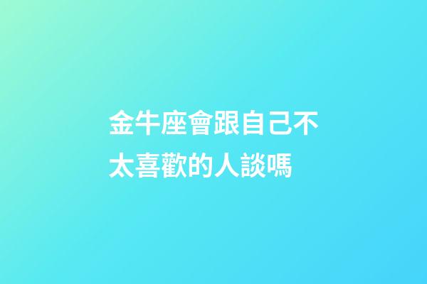 金牛座會跟自己不太喜歡的人談嗎-第1張-星座運勢-玄機派