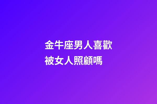 金牛座男人喜歡被女人照顧嗎-第1張-星座運勢-玄機派